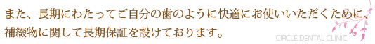 また、長期にわたってご自分の歯のように快適にお使いいただくために、補綴物に関して長期保証を設けております。